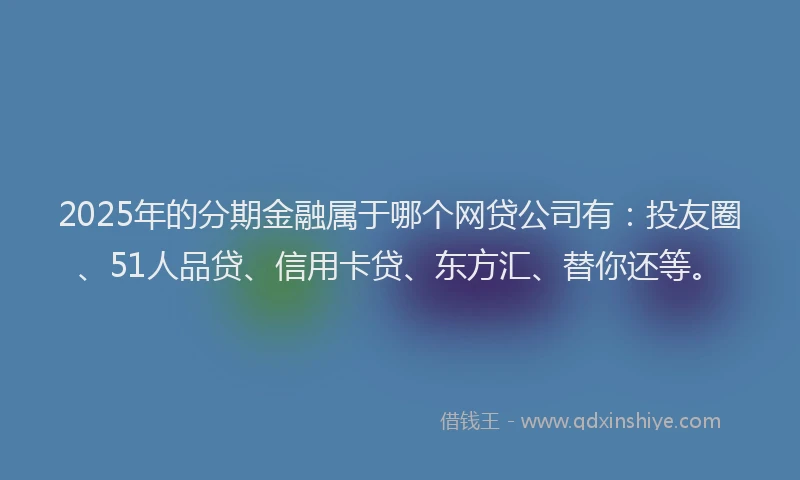 2025年的分期金融属于哪个网贷公司有：投友圈、51人品贷、信用卡贷、东方汇、替你还等。
