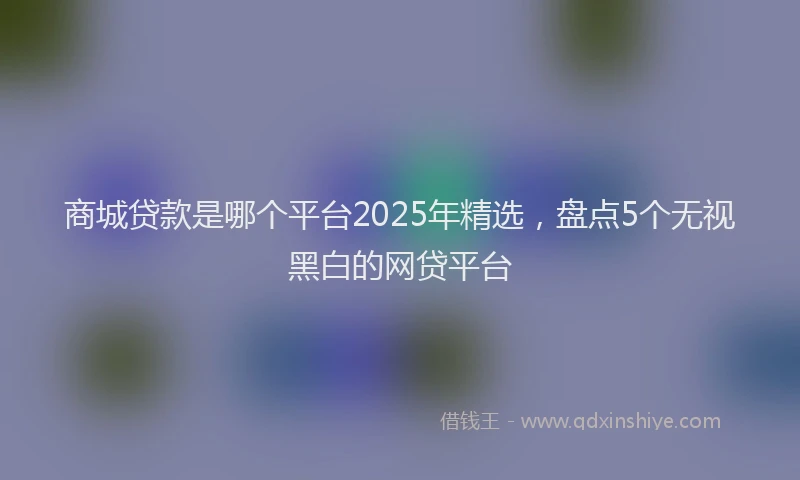 商城贷款是哪个平台2025年精选，盘点5个无视黑白的网贷平台