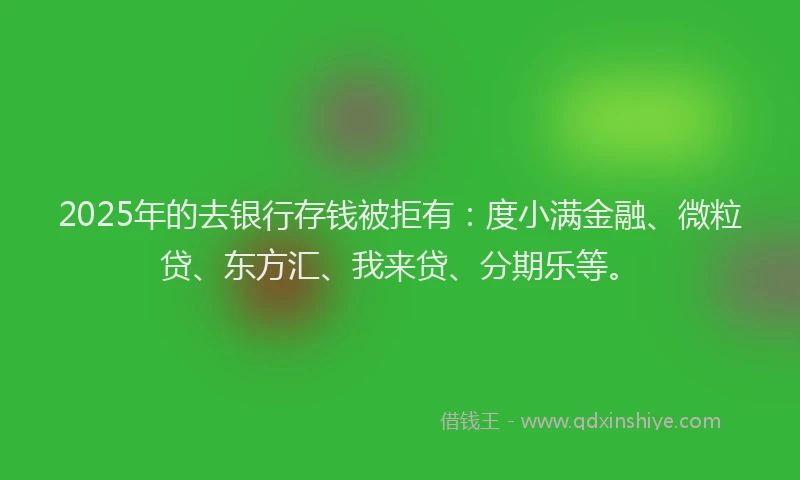 2025年的去银行存钱被拒有：度小满金融、微粒贷、东方汇、我来贷、分期乐等。