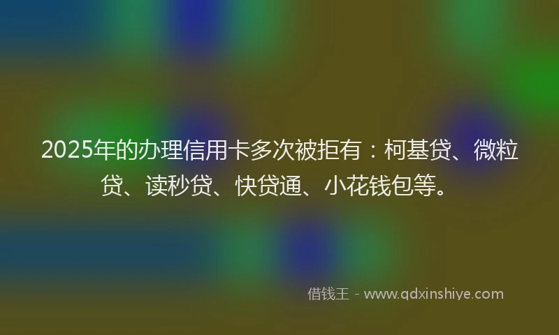 2025年的办理信用卡多次被拒有：柯基贷、微粒贷、读秒贷、快贷通、小花钱包等。