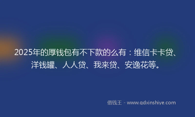2025年的厚钱包有不下款的么有：维信卡卡贷、洋钱罐、人人贷、我来贷、安逸花等。