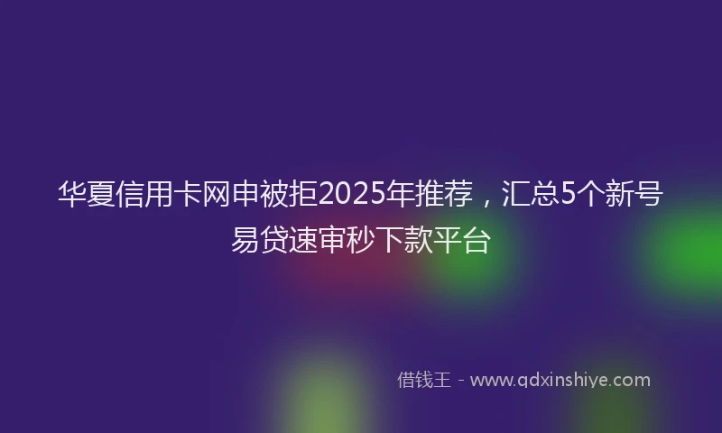 华夏信用卡网申被拒2025年推荐，汇总5个新号易贷速审秒下款平台