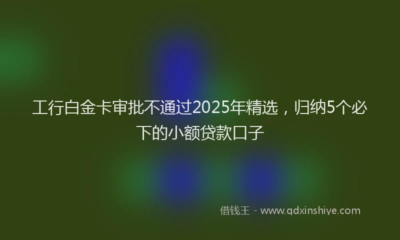 工行白金卡审批不通过2025年精选，归纳5个必下的小额贷款口子