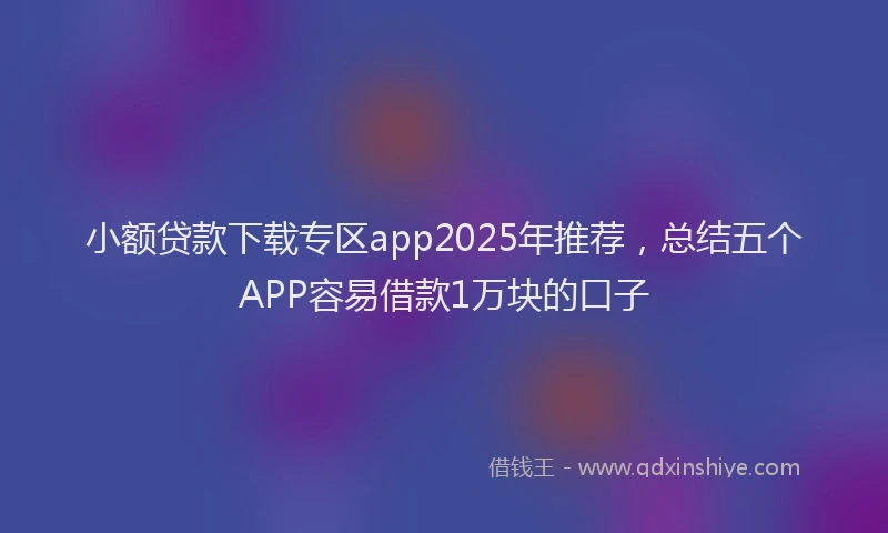 小额贷款下载专区app2025年推荐，总结五个APP容易借款1万块的口子