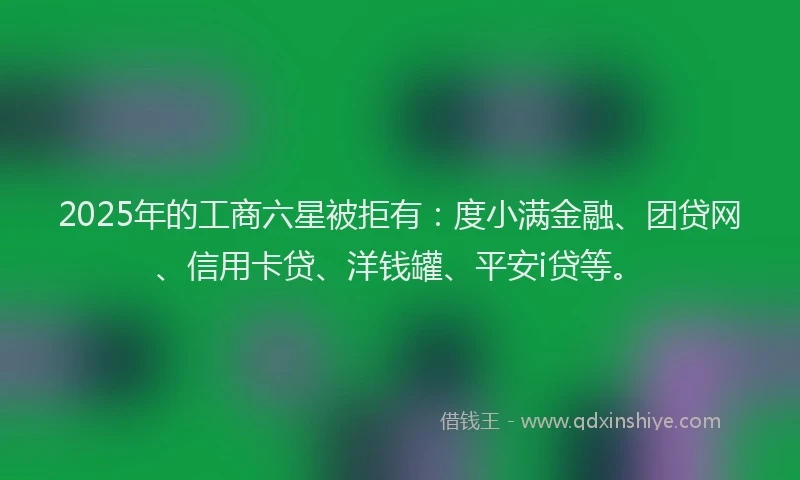 2025年的工商六星被拒有：度小满金融、团贷网、信用卡贷、洋钱罐、平安i贷等。