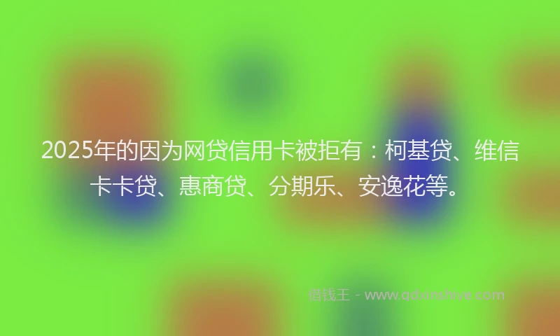 2025年的因为网贷信用卡被拒有：柯基贷、维信卡卡贷、惠商贷、分期乐、安逸花等。