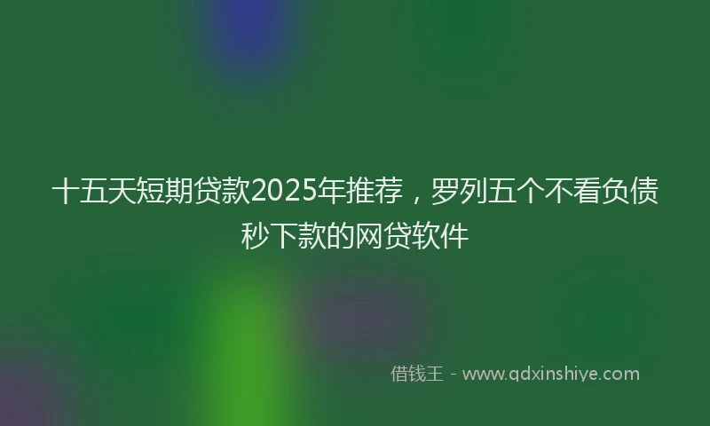 十五天短期贷款2025年推荐，罗列五个不看负债秒下款的网贷软件
