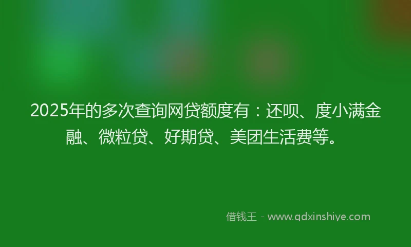2025年的多次查询网贷额度有：还呗、度小满金融、微粒贷、好期贷、美团生活费等。