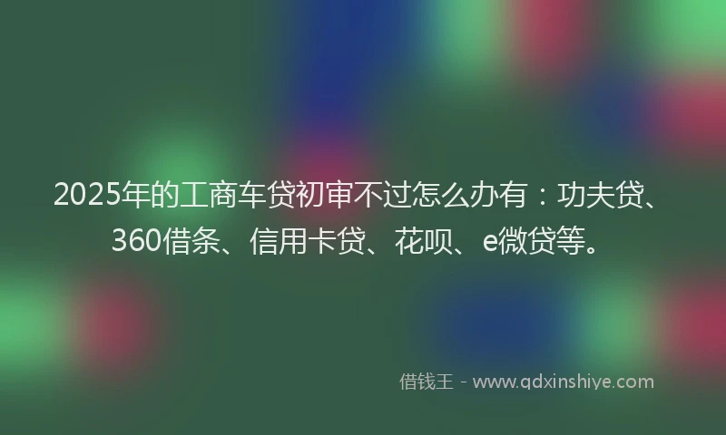 2025年的工商车贷初审不过怎么办有：功夫贷、360借条、信用卡贷、花呗、e微贷等。