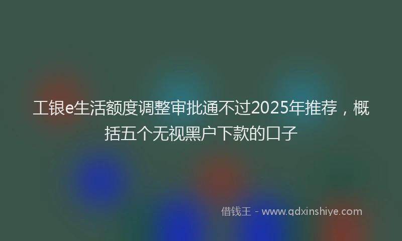 工银e生活额度调整审批通不过2025年推荐，概括五个无视黑户下款的口子