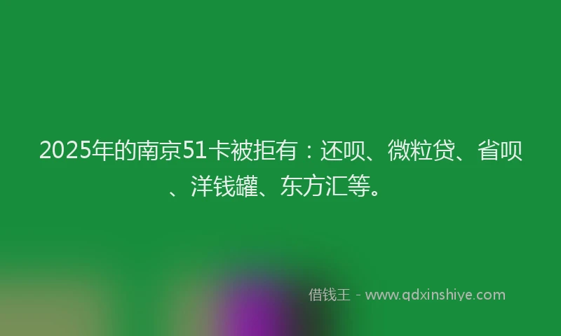 2025年的南京51卡被拒有：还呗、微粒贷、省呗、洋钱罐、东方汇等。