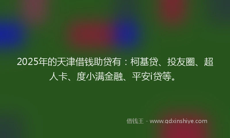 2025年的天津借钱助贷有：柯基贷、投友圈、超人卡、度小满金融、平安i贷等。