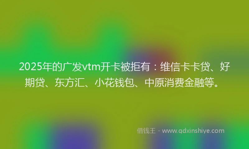 2025年的广发vtm开卡被拒有：维信卡卡贷、好期贷、东方汇、小花钱包、中原消费金融等。