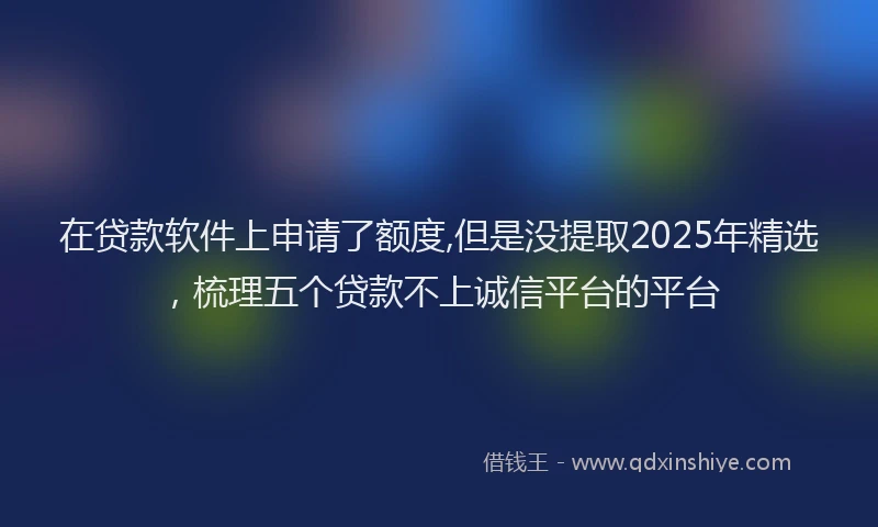 在贷款软件上申请了额度,但是没提取2025年精选，梳理五个贷款不上诚信平台的平台