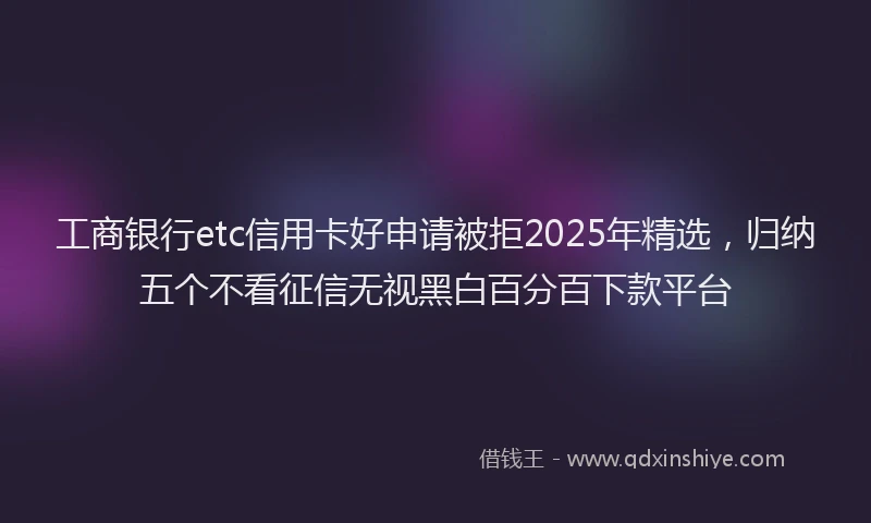 工商银行etc信用卡好申请被拒2025年精选，归纳五个不看征信无视黑白百分百下款平台