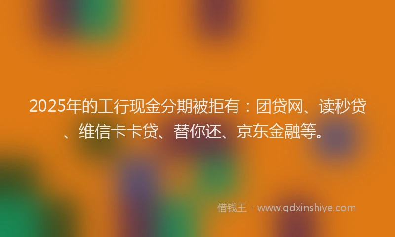 2025年的工行现金分期被拒有：团贷网、读秒贷、维信卡卡贷、替你还、京东金融等。