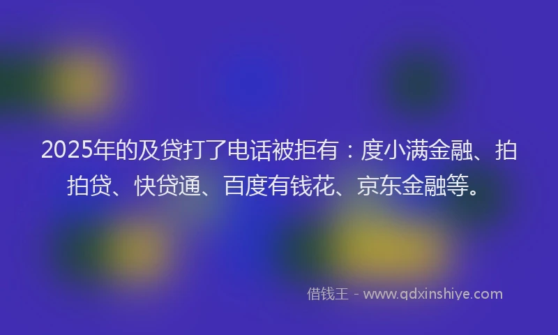 2025年的及贷打了电话被拒有：度小满金融、拍拍贷、快贷通、百度有钱花、京东金融等。