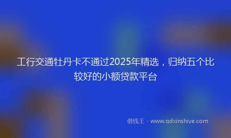 工行交通牡丹卡不通过2025年精选，归纳五个比较好的小额贷款平台