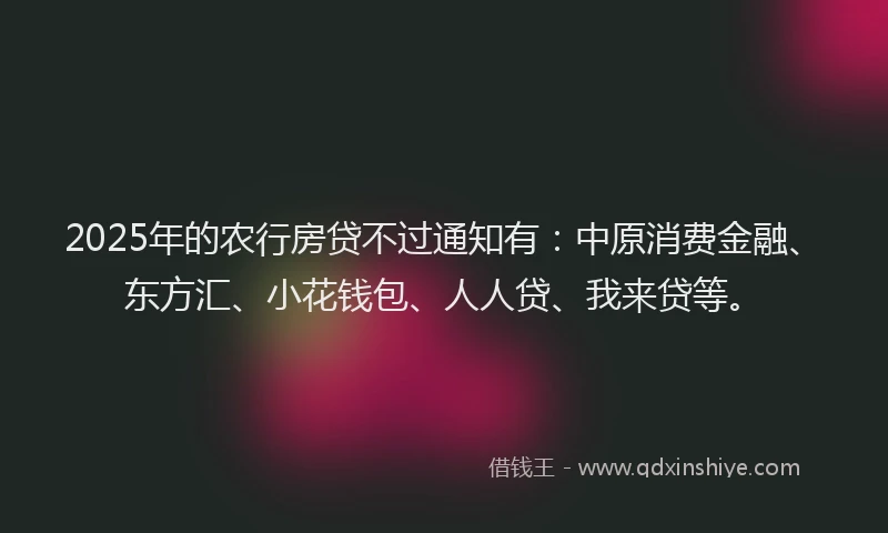 2025年的农行房贷不过通知有：中原消费金融、东方汇、小花钱包、人人贷、我来贷等。