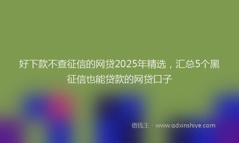 好下款不查征信的网贷2025年精选，汇总5个黑征信也能贷款的网贷口子