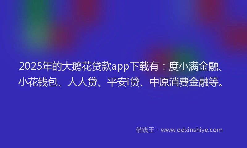 2025年的大鹅花贷款app下载有：度小满金融、小花钱包、人人贷、平安i贷、中原消费金融等。