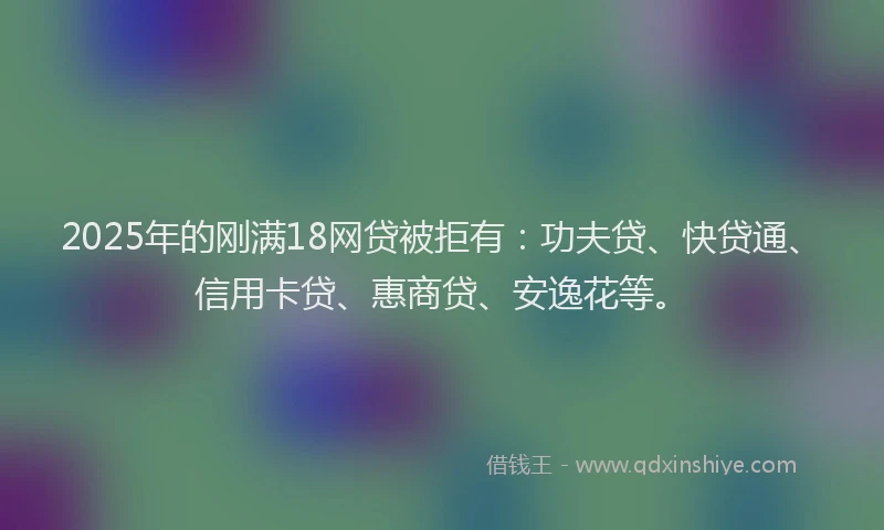 2025年的刚满18网贷被拒有：功夫贷、快贷通、信用卡贷、惠商贷、安逸花等。