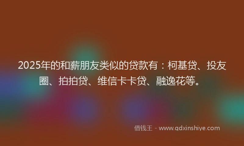 2025年的和薪朋友类似的贷款有：柯基贷、投友圈、拍拍贷、维信卡卡贷、融逸花等。