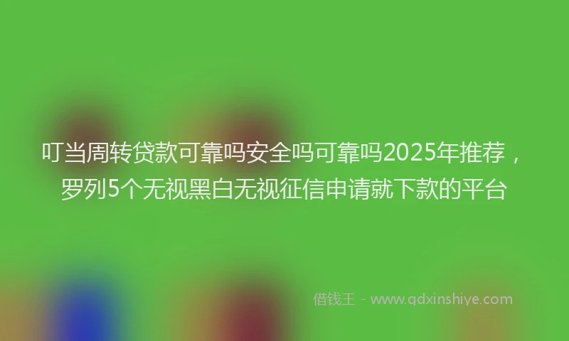 叮当周转贷款可靠吗安全吗可靠吗2025年推荐，罗列5个无视黑白无视征信申请就下款的平台
