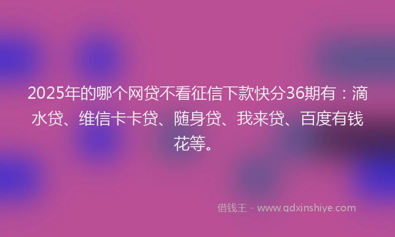 2025年的哪个网贷不看征信下款快分36期有：滴水贷、维信卡卡贷、随身贷、我来贷、百度有钱花等。