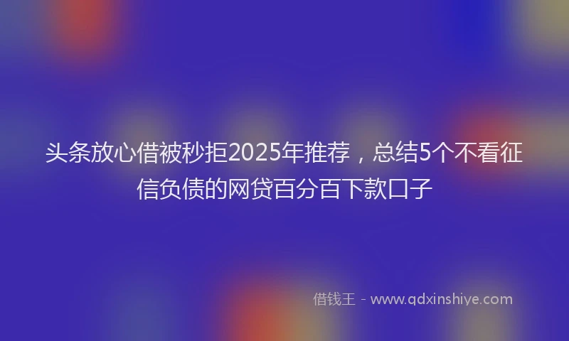 头条放心借被秒拒2025年推荐，总结5个不看征信负债的网贷百分百下款口子