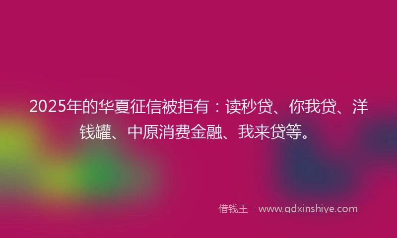 2025年的华夏征信被拒有：读秒贷、你我贷、洋钱罐、中原消费金融、我来贷等。