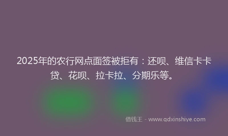 2025年的农行网点面签被拒有：还呗、维信卡卡贷、花呗、拉卡拉、分期乐等。