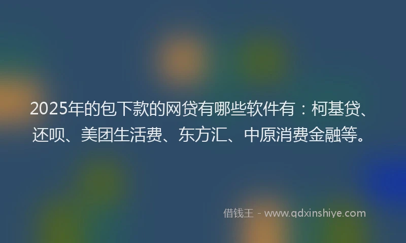 2025年的包下款的网贷有哪些软件有：柯基贷、还呗、美团生活费、东方汇、中原消费金融等。