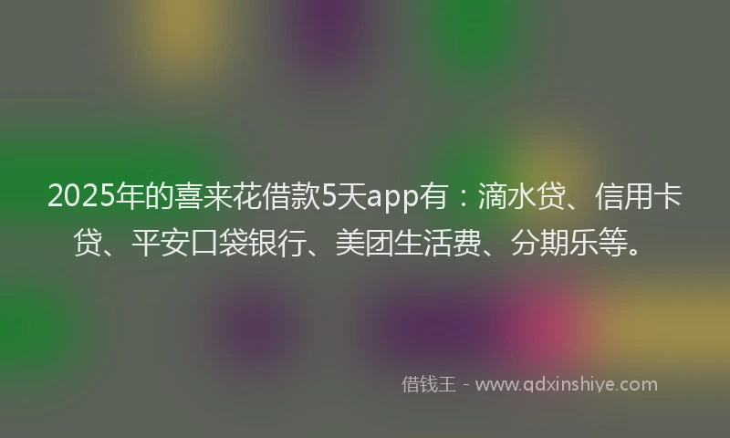 2025年的喜来花借款5天app有：滴水贷、信用卡贷、平安口袋银行、美团生活费、分期乐等。