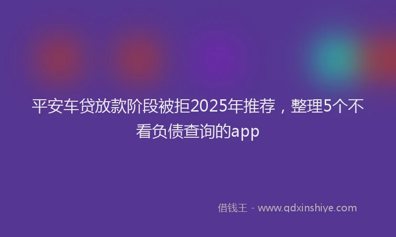 平安车贷放款阶段被拒2025年推荐，整理5个不看负债查询的app