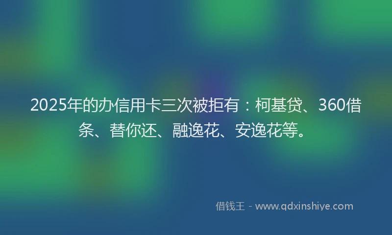 2025年的办信用卡三次被拒有：柯基贷、360借条、替你还、融逸花、安逸花等。