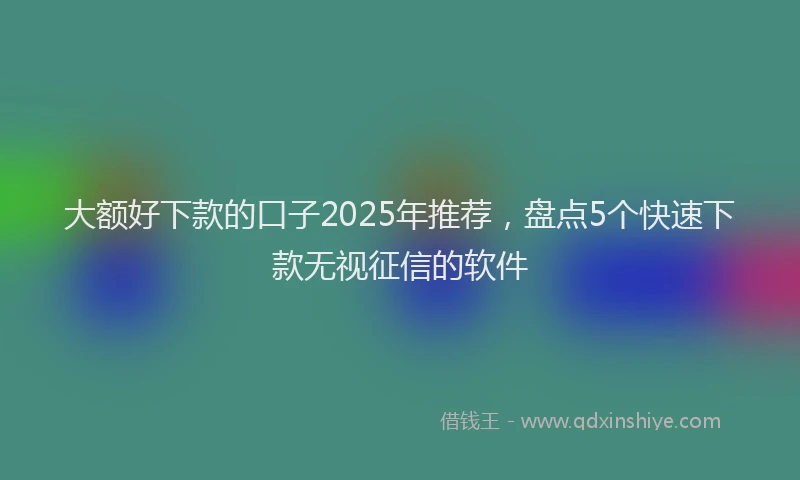 大额好下款的口子2025年推荐，盘点5个快速下款无视征信的软件