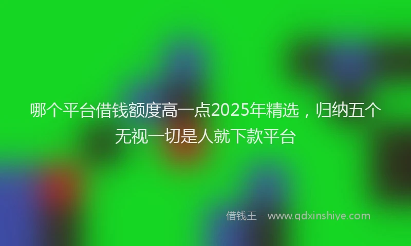 哪个平台借钱额度高一点2025年精选，归纳五个无视一切是人就下款平台
