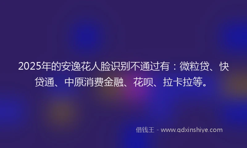 2025年的安逸花人脸识别不通过有：微粒贷、快贷通、中原消费金融、花呗、拉卡拉等。