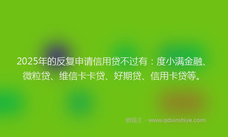 2025年的反复申请信用贷不过有：度小满金融、微粒贷、维信卡卡贷、好期贷、信用卡贷等。