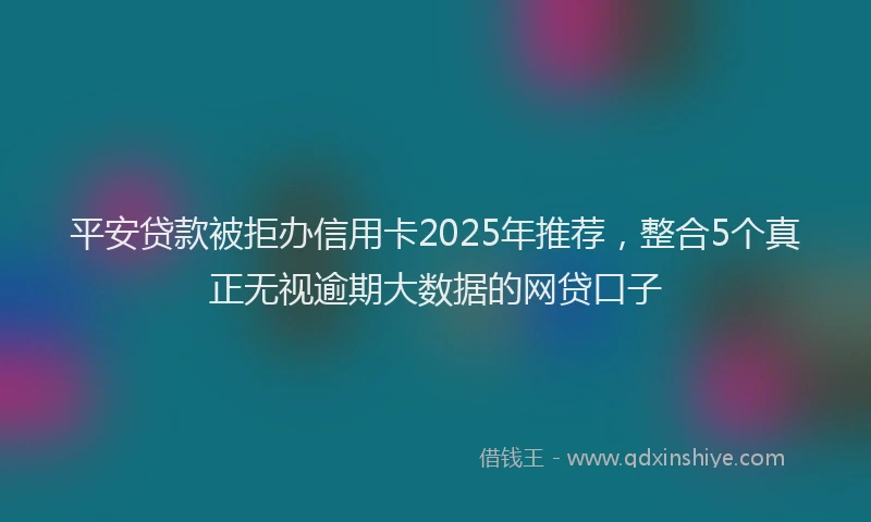 平安贷款被拒办信用卡2025年推荐，整合5个真正无视逾期大数据的网贷口子