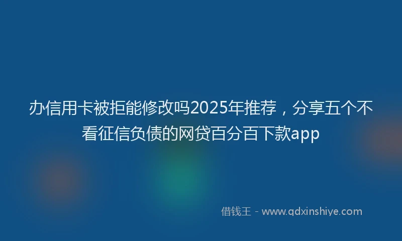 办信用卡被拒能修改吗2025年推荐，分享五个不看征信负债的网贷百分百下款app