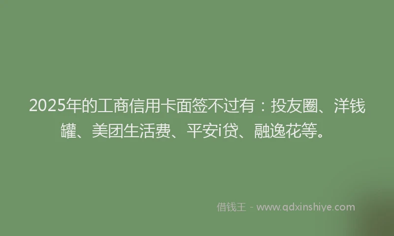 2025年的工商信用卡面签不过有：投友圈、洋钱罐、美团生活费、平安i贷、融逸花等。