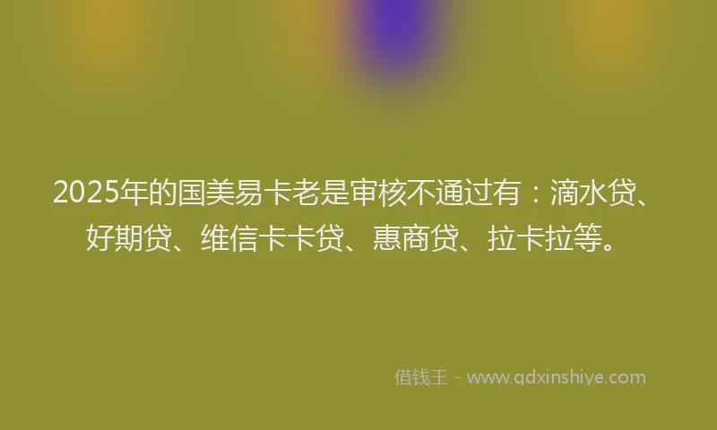 2025年的国美易卡老是审核不通过有：滴水贷、好期贷、维信卡卡贷、惠商贷、拉卡拉等。