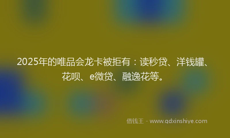 2025年的唯品会龙卡被拒有：读秒贷、洋钱罐、花呗、e微贷、融逸花等。