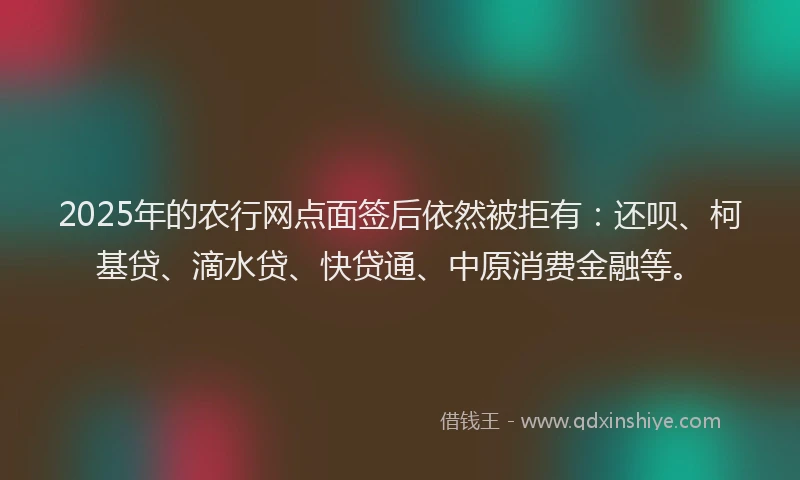 2025年的农行网点面签后依然被拒有：还呗、柯基贷、滴水贷、快贷通、中原消费金融等。