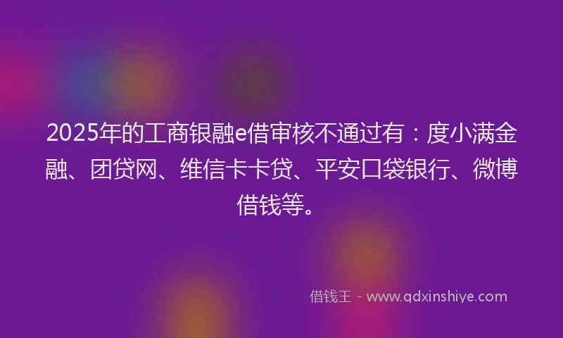2025年的工商银融e借审核不通过有：度小满金融、团贷网、维信卡卡贷、平安口袋银行、微博借钱等。