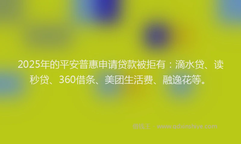 2025年的平安普惠申请贷款被拒有：滴水贷、读秒贷、360借条、美团生活费、融逸花等。