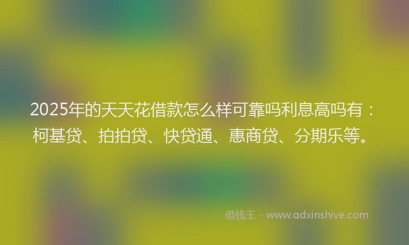 2025年的天天花借款怎么样可靠吗利息高吗有：柯基贷、拍拍贷、快贷通、惠商贷、分期乐等。