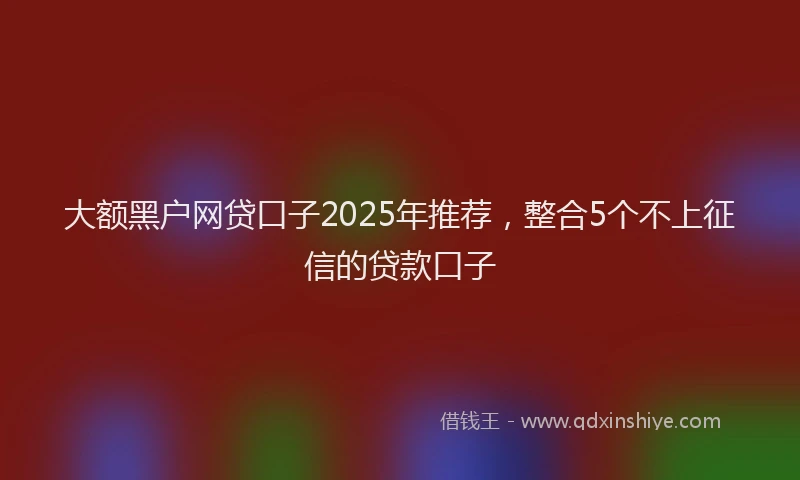 大额黑户网贷口子2025年推荐，整合5个不上征信的贷款口子